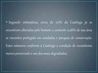 • Segundo estimativas, cerca de 70% da Caatinga já se
encontram alterados pelo homem e, somente 0,28% de sua área
se encontra protegida em unidades e parques de conservação.
Estes números conferem à Caatinga a condição de ecossistema
menos preservado e um dos mais degradados;
 