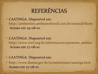 CAATINGA. Disponível em:  http://ambientes.ambientebrasil.com.br/natural/biomas/caatinga_-_localizacao.html  Acesso em 29-08-10. CAATINGA. Disponível em:  http://www.wwf.org.br/informacoes/questoes_ambientais/biomas/bioma_caatinga/  Acesso em 27-08-10 CAATINGA. Disponível em: http://www.ibama.gov.br/ecossistemas/caatinga.htm  Acesso em 27-08-10 