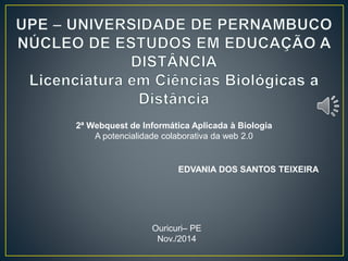2ª Webquest de Informática Aplicada à Biologia 
A potencialidade colaborativa da web 2.0 
EDVANIA DOS SANTOS TEIXEIRA 
Ouricuri– PE 
Nov./2014 
 