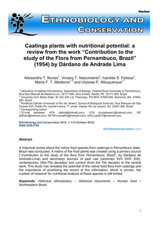 Caatinga plants with nutritional potential: a
     review from the work “Contribution to the
    study of the Flora from Pernambuco, Brazil”
        (1954) by Dárdano de Andrade Lima

    Alissandra T. Nunes1, Viviany T. Nascimento2, Ivanilda S. Feitosa1,
          Maria F. T. Medeiros1,3 and Ulysses P. Albuquerque1,*
1
  Laboratory of Applied Ethnobotany, Department of Biology, Federal Rural University of Pernambuco,
Rua Dom Manoel de Medeiros s/n, 52171-900, Dois Irmãos, Recife, PE, 52171-900, Brazil
2
   University from Bahia State, Br 242 S/N Lot. Flamengo, PO BOX 47800-000, Barreiras, BA, 47800-
000, Brazil
3
   Pontifical Catholic University of Rio de Janeiro, School of Biological Sciences, Rua Marques de São
Vicente 225, Prédio Pe. Leonel Franca, 7º. andar, Gávea, Rio de Janeiro, RJ, 22451-900, Brazil
* Corresponding author
E-mail adresses: ATN (alibiol@hotmail.com), VTN (vivyteixeira1@hotmail.com), ISF
(lilithbio@hotmail.com), MFTM (mariaftm@hotmail.com), UPA (upa677@hotmail.com)

Ethnobiology and Conservation 2012, 1: 5 (5 October 2012)
ISSN 2238-4782
                                                                      ethnobioconservation.com


Abstract

A historical review about the native food species from caatinga in Pernambuco state,
Brazil was conducted. A matrix of the food plants was created using a primary source
(“Contribution to the study of the flora from Pernambuco, Brazil”, by Dárdano de
Andrade-Lima) and secondary sources of past use (centuries XVI/ XVII/ XIX),
contemporary (50s-70s decades) and current (from the 70s decade) to the central
work. This study has revealed the potential of the native food flora from caatinga and
the importance of prioritizing the record of this information, which is proven, the
number of research for nutritional analysis of these species is still limited.

Keywords: Historical ethnobotany – Historical documents – Human food –
Northeastern Brazil




                                                                                                    1
 