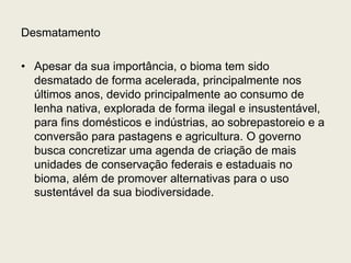 Desmatamento
• Apesar da sua importância, o bioma tem sido
desmatado de forma acelerada, principalmente nos
últimos anos, devido principalmente ao consumo de
lenha nativa, explorada de forma ilegal e insustentável,
para fins domésticos e indústrias, ao sobrepastoreio e a
conversão para pastagens e agricultura. O governo
busca concretizar uma agenda de criação de mais
unidades de conservação federais e estaduais no
bioma, além de promover alternativas para o uso
sustentável da sua biodiversidade.
 