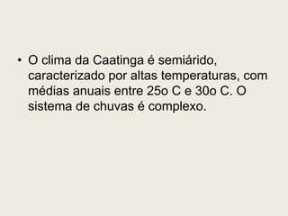 • O clima da Caatinga é semiárido,
caracterizado por altas temperaturas, com
médias anuais entre 25o C e 30o C. O
sistema de chuvas é complexo.
 