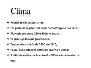 Clima
 Região de clima semi-árido;

 Faz parte da região conhecida como Polígono das Secas;
 Pluviosidade entre 250 e 800mm anuais;
 Região sujeita a irregularidades;
 Temperatura média de 24ºC até 26ºC;
 Possui duas estações distintas: Inverno e Verão;
 A altitude média oscila entre 0 e 600m acima do nível do
mar;

 
