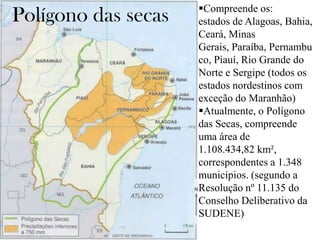 Polígono das secas

Compreende os:
estados de Alagoas, Bahia,
Ceará, Minas
Gerais, Paraíba, Pernambu
co, Piauí, Rio Grande do
Norte e Sergipe (todos os
estados nordestinos com
exceção do Maranhão)
Atualmente, o Polígono
das Secas, compreende
uma área de
1.108.434,82 km²,
correspondentes a 1.348
municípios. (segundo a
Resolução nº 11.135 do
Conselho Deliberativo da
SUDENE)

 