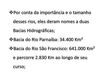 Por conta da importância e o tamanho

desses rios, eles deram nomes a duas
Bacias Hidrográficas;

Bacia do Rio Parnaíba: 34.400 Km²
Bacia do Rio São Francisco: 641.000 Km²

e percorre 2.830 Km ao longo de seu
curso;

 