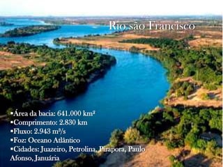 Rio são Francisco

Área da bacia: 641.000 km²
Comprimento: 2.830 km
Fluxo: 2.943 m³/s
Foz: Oceano Atlântico
Cidades: Juazeiro, Petrolina, Pirapora, Paulo
Afonso, Januária

 