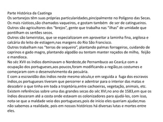 Parte Histórica da Caatinga
Os sertanejos têm suas próprias particularidades,pincipalmente no Polígono das Secas.
Os mais rústicos,são chamados vaqueiros, e gostam também de ser de catingueiros.
Outros são agricultores dos “brejos”, gente que trabalha nas “ilhas” de umidade que
pontilham os sertões secos.
Outros são lameiristas, que se especializaram em aproveitar a laminha fina, argilosa e
calcária do leito de estiagem,nas margens do Rio São Francisco.
Outros trabalham nas “terras de sequeiro”, plantando palmas forrageiras, cuidando de
caprinos e gado magro, plantando algodão ou tentam manter roçados de milho, feijão
e mandioca.
No séc XVII os índios dominavam o Nordeste,de Pernambuco ao Ceará,e com a
ocupação dos portugueses,aos poucos,foram modificando a região,os costumes e
começaram com o desenvolvimento da pecuária.
E com a escravidão dos índios neste mesmo século,e em seguida a fuga dos escravos
índios,os portugueses tiveram que percorrer e adentrar para o interior das matas e
descobrir o que tinha em toda a trajetória,entre cachoeiras, vegetação, animais, etc.
Existem referências sobre uma das grandes secas do séc XVI,no ano de 1583,em que os
índios desceram até a costa onde estavam os colonizadores para ajudá-los, com isso,
nota-se que a maldade veio dos portugueses,pois de início eles queriam ajudar,mas
não sabemos a realidade, pois em nossos históricos há diversas lutas e mortes entre
eles.

 