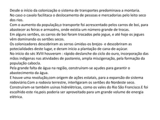 Desde o início da colonização o sistema de transportes predominava a montaria.
No caso o cavalo facilitaca o deslocamento de pessoas e mercadorias pelo leito seco
dos rios.
Com o aumento da população,o transporte foi acrescentado pelos carros de boi, para
abastecer as feiras e armazéns, onde existia um número grande de trocas.
Em alguns sertões, os carros de boi foram trocados pelo jegue, e até hoje os jegues
vêm dominando os sertões secos.
Os colonizadores descobriram as serras úmidas-os brejos- e descobriram as
potecialidades deste lugar, e deram início a plantação de cana-de-açúcar.
No início do séc XVIII houveram : rápido deslanche do ciclo do ouro, incorporação das
mãos indígenas nas atividades de pastoreio, ampla miscigenação, pela formação da
população cabocla.
Pela grande falta de água na região, construíram-se açudes para garantir o
abastecimento da água.
E houve uma revolução,com origem de ações estatais, para a expansão do sistema
rodoviário.Com a rodovia terrestre, interligaram os sertões do Nordeste seco.
Construíram-se também usinas hidrelétricas, como os vales do Rio São Francisco.E foi
escolhido este rio,pois poderia ser aproveitado para um grande volume de energia
elétrica.

 