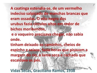 A caatinga estendia-se, de um vermelho
indeciso salpicado de manchas brancas que
eram ossadas. O vôo negro dos
urubus fazia círculos altos em redor de
bichos moribundos,
e o vaqueiro precisava chegar, não sabia
onde.
tinham deixado os caminhos, cheios de
espinho e seixos, fazia horas que pisavam a
margem do rio, a lama seca e rachada que
escaldava os pés.
Vidas Secas, Graciliano Ramos, 1938

 