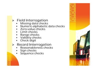  Field Interrogation
 Missing data checks
 Numeric-alphabetic data checks
 Zero-value checks
 Limit checks
 Range checks
 Validity checks
 Check digit
 Record Interrogation
 Reasonableness checks
 Sign checks
 Sequence checks

 