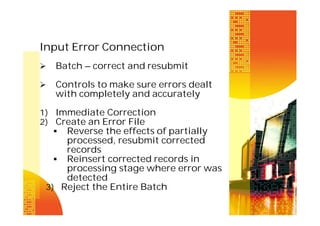 Input Error Connection


Batch – correct and resubmit



Controls to make sure errors dealt
with completely and accurately

1) Immediate Correction
2) Create an Error File
 Reverse the effects of partially

processed, resubmit corrected
records
 Reinsert corrected records in
processing stage where error was
detected
3) Reject the Entire Batch

 