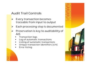 Audit Trail Controls
 Every transaction becomes
traceable from input to output
 Each processing step is documented
 Preservation is key to auditability of
AIS






Transaction logs
Log of automatic transactions
Listing of automatic transactions
Unique transaction identifiers [s/n]
Error listing

 