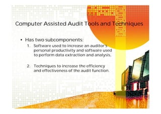 Computer Assisted Audit Tools and Techniques
• Has two subcomponents:
1. Software used to increase an auditor’s
personal productivity and software used
to perform data extraction and analysis,
2. Techniques to increase the efficiency
and effectiveness of the audit function.

 
