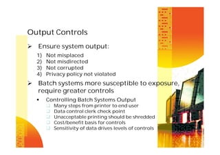 Output Controls
 Ensure system output:
1)
2)
3)
4)

Not misplaced
Not misdirected
Not corrupted
Privacy policy not violated

 Batch systems more susceptible to exposure,
require greater controls


Controlling Batch Systems Output






Many steps from printer to end user
Data control clerk check point
Unacceptable printing should be shredded
Cost/benefit basis for controls
Sensitivity of data drives levels of controls

 