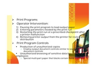  Print Programs
 Operator Intervention:
1) Pausing the print program to load output paper
2) Entering parameters needed by the print run
3) Restarting the print run at a prescribed checkpoint after
a printer malfunction
4) Removing printer output from the printer for review and
distribution

 Print Program Controls


Production of unauthorized copies
 Employ output document controls similar to source
document controls

 Unauthorized browsing of sensitive data by
employees
 Special multi-part paper that blocks certain fields

 