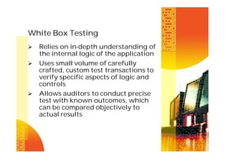 White Box Testing





Relies on in-depth understanding of
the internal logic of the application
Uses small volume of carefully
crafted, custom test transactions to
verify specific aspects of logic and
controls
Allows auditors to conduct precise
test with known outcomes, which
can be compared objectively to
actual results

 