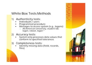 White Box Tests Methods
1) Authenticity tests:




Individuals / users
Programmed procedure
Messages to access system (e.g., logons)
 All-American University, student lab:

logon, reboot, logon *

2) Accuracy tests:


System only processes data values that
conform to specified tolerances

3) Completeness tests:


Identify missing data (field, records,
files)

 