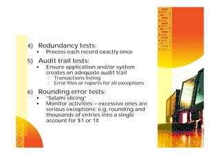 4) Redundancy tests:


Process each record exactly once

5) Audit trail tests:


Ensure application and/or system
creates an adequate audit trail
 Transactions listing
 Error files or reports for all exceptions

6) Rounding error tests:



“Salami slicing”
Monitor activities – excessive ones are
serious exceptions; e.g, rounding and
thousands of entries into a single
account for $1 or 1¢

 