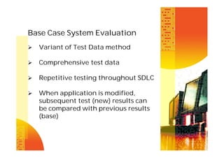 Base Case System Evaluation


Variant of Test Data method



Comprehensive test data



Repetitive testing throughout SDLC



When application is modified,
subsequent test (new) results can
be compared with previous results
(base)

 