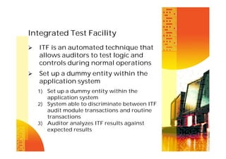 Integrated Test Facility


ITF is an automated technique that
allows auditors to test logic and
controls during normal operations



Set up a dummy entity within the
application system
1) Set up a dummy entity within the

application system
2) System able to discriminate between ITF
audit module transactions and routine
transactions
3) Auditor analyzes ITF results against
expected results

 