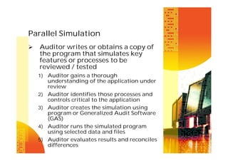 Parallel Simulation


Auditor writes or obtains a copy of
the program that simulates key
features or processes to be
reviewed / tested
1) Auditor gains a thorough

2)
3)

4)
5)

understanding of the application under
review
Auditor identifies those processes and
controls critical to the application
Auditor creates the simulation using
program or Generalized Audit Software
(GAS)
Auditor runs the simulated program
using selected data and files
Auditor evaluates results and reconciles
differences

 