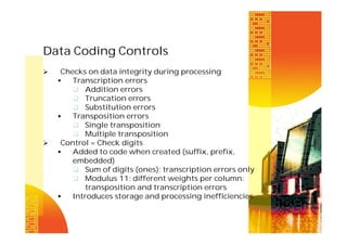 Data Coding Controls




Checks on data integrity during processing

Transcription errors
 Addition errors
 Truncation errors
 Substitution errors

Transposition errors
 Single transposition
 Multiple transposition
Control = Check digits

Added to code when created (suffix, prefix,
embedded)
 Sum of digits (ones): transcription errors only
 Modulus 11: different weights per column:
transposition and transcription errors

Introduces storage and processing inefficiencies

 