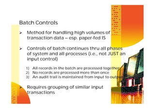 Batch Controls


Method for handling high volumes of
transaction data – esp. paper-fed IS



Controls of batch continues thru all phases
of system and all processes (i.e., not JUST an
input control)
1) All records in the batch are processed together
2) No records are processed more than once
3) An audit trail is maintained from input to output



Requires grouping of similar input
transactions

 