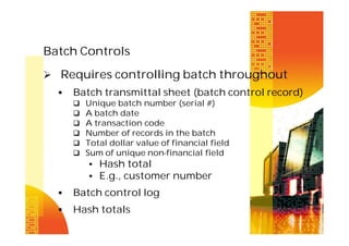 Batch Controls
 Requires controlling batch throughout


Batch transmittal sheet (batch control record)







Unique batch number (serial #)
A batch date
A transaction code
Number of records in the batch
Total dollar value of financial field
Sum of unique non-financial field

• Hash total
• E.g., customer number


Batch control log



Hash totals

 