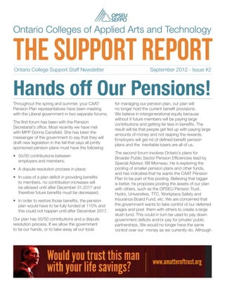 Ontario Colleges of Applied Arts and Technology

the support report
Ontario College Support Staff Newsletter	                                     September 2012 - Issue #2



Hands off Our Pensions!
Throughout the spring and summer, your CAAT               for managing our pension plan, our plan will
Pension Plan representatives have been meeting            no longer hold the current benefit provisions.
with the Liberal government in two separate forums.       We believe in intergenerational equity because
                                                          without it future members will be paying large
The first forum has been with the Pension
                                                          contributions and getting far less in benefits. The
Secretariat’s office. Most recently we have met
                                                          result will be that people get fed up with paying large
with MPP Donna Cansfield. She has been the
                                                          amounts of money and not reaping the rewards.
messenger of the government to say that they will
                                                          Employers will get rid of defined benefit pension
draft new legislation in the fall that says all jointly
                                                          plans and the  inevitable losers are all of us.
sponsored pension plans must have the following:
                                                          The second forum involves Ontario’s plans for
•	 50/50 contributions between
                                                          Broader Public Sector Pension Efficiencies lead by
   employers and members;
                                                          Special Advisor, Bill Morneau. He is exploring the
•	 A dispute resolution process in place;                 pooling of smaller pension plans and other funds,
                                                          and has indicated that he wants the CAAT Pension
•	 In case of a plan deficit in providing benefits        Plan to be part of this pooling. Believing that bigger
   to members, no contribution increases will             is better, he proposes pooling the assets of our plan
   be allowed until after December 31,2017 and            with others, such as the OPSEU Pension Trust,
   therefore future benefits must be decreased;           Hydro, Universities, TTC, Workplace Safety and
•	 In order to restore those benefits, the pension        Insurance Board Fund, etc. We are concerned that
   plan would have to be fully funded at 110% and         the government wants to take control of our deferred
   this could not happen until after December 2017.       wages and pool  them with others to create a large
                                                          slush fund. This could in turn be used to pay down
Our plan has 50/50 contributions and a dispute            government deficits and/or pay for private/ public
resolution process. If we allow the government            partnerships. We would no longer have the same
to tie our hands, or to take away all our tools           control over our  money as we currently do. Although




                                                                               www.amatteroftrust.org
 