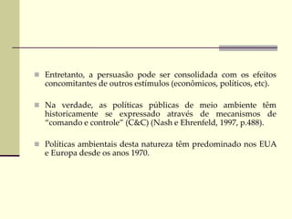 Entretanto, a persuasão pode ser consolidada com os efeitos
concomitantes de outros estímulos (econômicos, políticos, etc).
 Na verdade, as políticas públicas de meio ambiente têm
historicamente se expressado através de mecanismos de
“comando e controle” (C&C) (Nash e Ehrenfeld, 1997, p.488).
 Políticas ambientais desta natureza têm predominado nos EUA
e Europa desde os anos 1970.
 