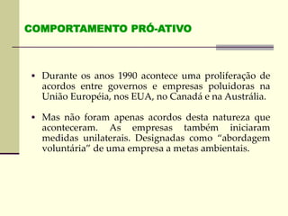  Durante os anos 1990 acontece uma proliferação de
acordos entre governos e empresas poluidoras na
União Européia, nos EUA, no Canadá e na Austrália.
 Mas não foram apenas acordos desta natureza que
aconteceram. As empresas também iniciaram
medidas unilaterais. Designadas como “abordagem
voluntária” de uma empresa a metas ambientais.
COMPORTAMENTO PRÓ-ATIVO
 