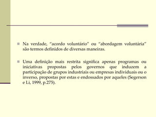  Na verdade, “acordo voluntário” ou “abordagem voluntária”
são termos definidos de diversas maneiras.
 Uma definição mais restrita significa apenas programas ou
iniciativas propostas pelos governos que induzem a
participação de grupos industriais ou empresas individuais ou o
inverso, propostas por estas e endossados por aqueles (Segerson
e Li, 1999, p.275).
 
