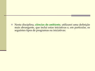  Nesta disciplina, ciências do ambiente, utilizarei uma definição
mais abrangente, que inclui estas iniciativas e, em particular, os
seguintes tipos de programas ou iniciativas:
 