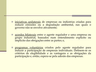  iniciativas unilaterais de empresas ou indústrias criadas para
reduzir emissões ou a degradação ambiental, nas quais o
governo não se envolve ativamente;
 acordos bilaterais entre o agente regulador e uma empresa ou
grupo industrial, baseados num entendimento explícito ou
implícito das obrigações entre as partes; e,
 programas voluntários criados pelo agente regulador para
induzir a participação de empresas individuais. Definem-se os
critérios de elegibilidade e as vantagens e as obrigações da
participação e, então, espera-se pela adesão das empresas.
 