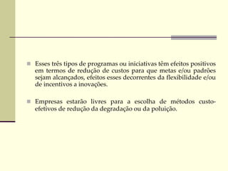  Esses três tipos de programas ou iniciativas têm efeitos positivos
em termos de redução de custos para que metas e/ou padrões
sejam alcançados, efeitos esses decorrentes da flexibilidade e/ou
de incentivos a inovações.
 Empresas estarão livres para a escolha de métodos custo-
efetivos de redução da degradação ou da poluição.
 