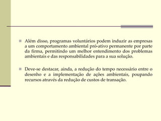  Além disso, programas voluntários podem induzir as empresas
a um comportamento ambiental pró-ativo permanente por parte
da firma, permitindo um melhor entendimento dos problemas
ambientais e das responsabilidades para a sua solução.
 Deve-se destacar, ainda, a redução do tempo necessário entre o
desenho e a implementação de ações ambientais, poupando
recursos através da redução de custos de transação.
 