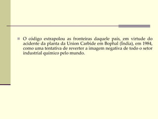  O código extrapolou as fronteiras daquele país, em virtude do
acidente da planta da Union Carbide em Bophal (Índia), em 1984,
como uma tentativa de reverter a imagem negativa de todo o setor
industrial químico pelo mundo.
 