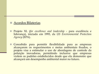  Acordos Bilaterias
 Projeto XL (for excellence and leadership - para excelência e
liderança), iniciado em 1995, da US Environmental Protection
Agency (EPA).
 Concebido para permitir flexibilidade para as empresas
alcançarem os requerimentos e metas ambientais fixados, o
projeto visa a estimular o uso de abordagens de controle da
poluição inovadoras, permitindo inclusive que empresas
violem os padrões estabelecidos desde que ela demonstre que
alcançará um desempenho ambiental maior no futuro.
 