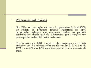  Programas Voluntários
 Nos EUA, um exemplo marcante é o programa federal 33/50,
do Projeto de Produtos Tóxicos Industriais da EPA,
permitindo inclusive que empresas violem os padrões
estabelecidos desde que ela demonstre que alcançará um
desempenho ambiental maior no futuro.
 Criado nos anos 1980, o objetivo do programa era reduzir
emissões de 17 produtos químicos tóxicos em 33% no ano de
1992 e em 50% em 1995, com base nos níveis de emissão de
1988.
 