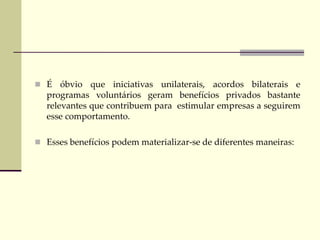  É óbvio que iniciativas unilaterais, acordos bilaterais e
programas voluntários geram benefícios privados bastante
relevantes que contribuem para estimular empresas a seguirem
esse comportamento.
 Esses benefícios podem materializar-se de diferentes maneiras:
 