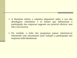  A literatura teórica e empírica disponível sobre o uso das
abordagens voluntárias e os fatores que influenciam a
participação das empresas sugerem sua possível eficácia, mas
não o seu sucesso.
 Na verdade, o êxito dos programas parece relacionar-se
fortemente com mecanismos para indução à participação das
empresas individualmente.
 