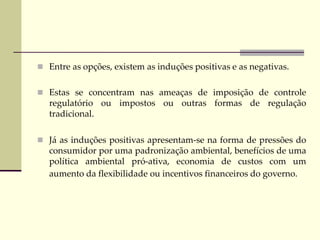 Entre as opções, existem as induções positivas e as negativas.
 Estas se concentram nas ameaças de imposição de controle
regulatório ou impostos ou outras formas de regulação
tradicional.
 Já as induções positivas apresentam-se na forma de pressões do
consumidor por uma padronização ambiental, benefícios de uma
política ambiental pró-ativa, economia de custos com um
aumento da flexibilidade ou incentivos financeiros do governo.
 