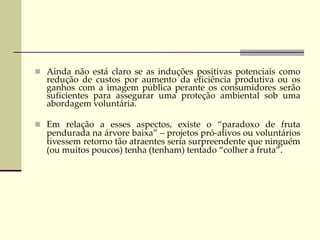  Ainda não está claro se as induções positivas potenciais como
redução de custos por aumento da eficiência produtiva ou os
ganhos com a imagem pública perante os consumidores serão
suficientes para assegurar uma proteção ambiental sob uma
abordagem voluntária.
 Em relação a esses aspectos, existe o “paradoxo de fruta
pendurada na árvore baixa” – projetos pró-ativos ou voluntários
tivessem retorno tão atraentes seria surpreendente que ninguém
(ou muitos poucos) tenha (tenham) tentado “colher a fruta”.
 