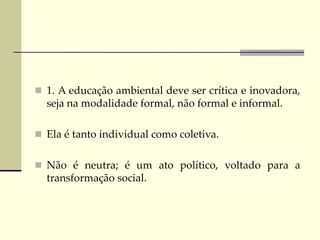  1. A educação ambiental deve ser crítica e inovadora,
seja na modalidade formal, não formal e informal.
 Ela é tanto individual como coletiva.
 Não é neutra; é um ato político, voltado para a
transformação social.
 