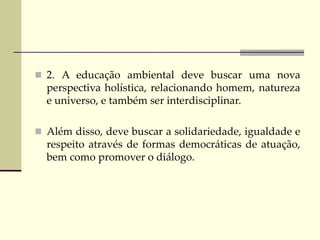  2. A educação ambiental deve buscar uma nova
perspectiva holística, relacionando homem, natureza
e universo, e também ser interdisciplinar.
 Além disso, deve buscar a solidariedade, igualdade e
respeito através de formas democráticas de atuação,
bem como promover o diálogo.
 