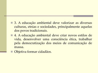  3. A educação ambiental deve valorizar as diversas
culturas, etnias e sociedades, principalmente aquelas
dos povos tradicionais.
 4. A educação ambiental deve criar novos estilos de
vida, desenvolver uma consciência ética, trabalhar
pela democratização dos meios de comunicação de
massa.
 Objetiva formar cidadãos.
 