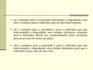  (i) é vantajoso para a sociedade interromper a degradação, mas
não é vantajoso para o indivíduo que ela seja interrompida;
 (ii) é vantajoso para a sociedade e para o indivíduo que seja
interrompida a degradação, mas existem limitações concretas
para o indivíduo alterar seu comportamento (sem condições
para arcar com os custos da ação);
 (iii) é vantajoso para a sociedade e para o indivíduo que seja
interrompida a degradação; não existem limitações para que o
indivíduo o faça, mas ele não o faz.
 