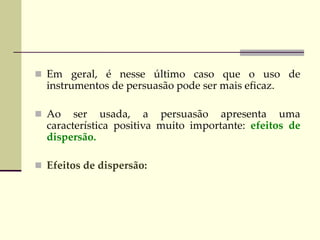  Em geral, é nesse último caso que o uso de
instrumentos de persuasão pode ser mais eficaz.
 Ao ser usada, a persuasão apresenta uma
característica positiva muito importante: efeitos de
dispersão.
 Efeitos de dispersão:
 