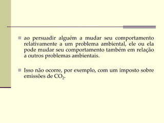  ao persuadir alguém a mudar seu comportamento
relativamente a um problema ambiental, ele ou ela
pode mudar seu comportamento também em relação
a outros problemas ambientais.
 Isso não ocorre, por exemplo, com um imposto sobre
emissões de CO2.
 