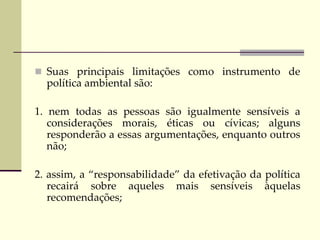  Suas principais limitações como instrumento de
política ambiental são:
1. nem todas as pessoas são igualmente sensíveis a
considerações morais, éticas ou cívicas; alguns
responderão a essas argumentações, enquanto outros
não;
2. assim, a “responsabilidade” da efetivação da política
recairá sobre aqueles mais sensíveis àquelas
recomendações;
 